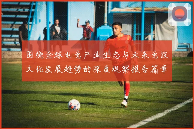 围绕全球电竞产业生态与未来竞技文化发展趋势的深度观察报告篇章