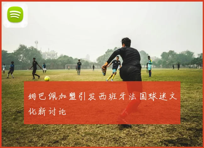 姆巴佩加盟引发西班牙法国球迷文化新讨论