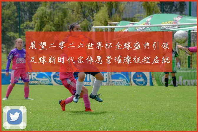 展望二零二六世界杯全球盛典引领足球新时代宏伟愿景璀璨征程启航