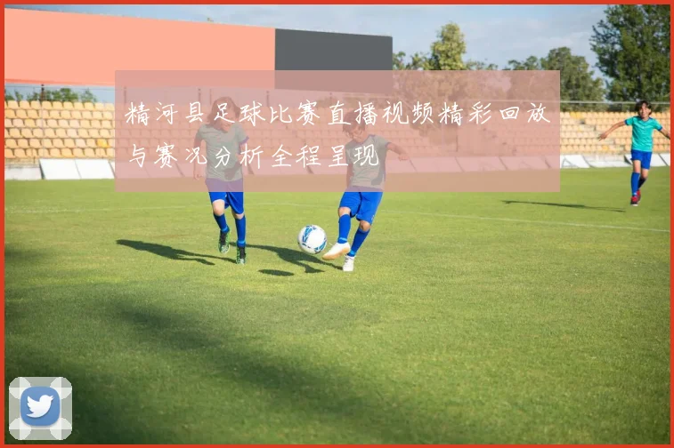 精河县足球比赛直播视频精彩回放与赛况分析全程呈现