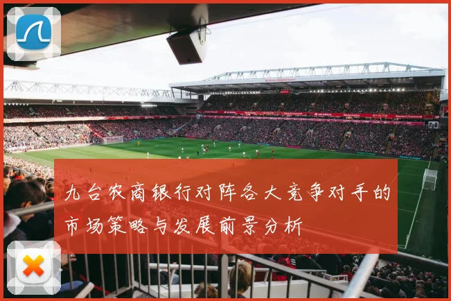 九台农商银行对阵各大竞争对手的市场策略与发展前景分析