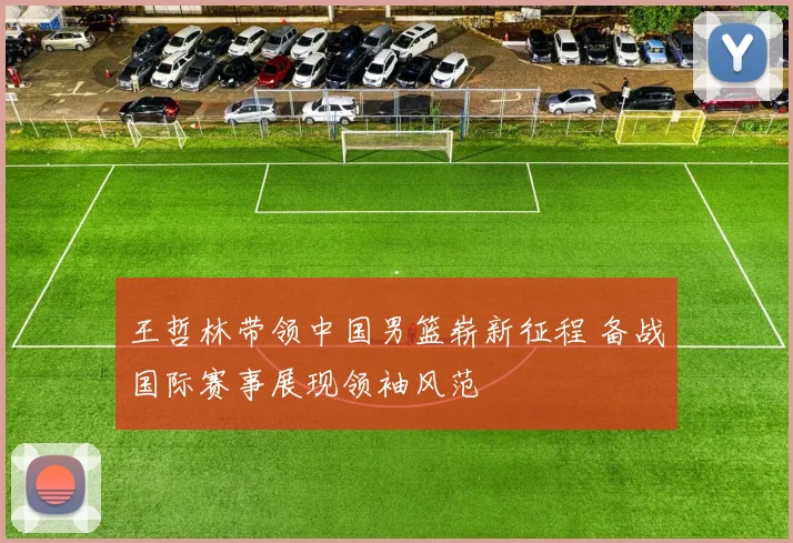 王哲林带领中国男篮崭新征程 备战国际赛事展现领袖风范