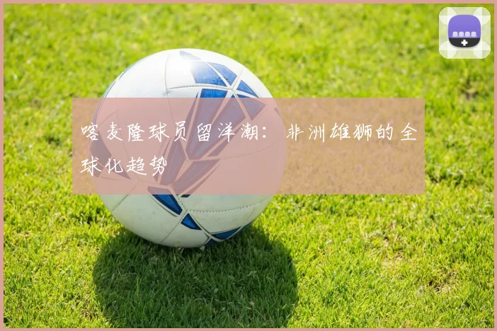 喀麦隆球员留洋潮：非洲雄狮的全球化趋势